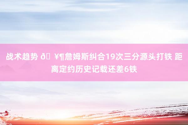 战术趋势 🥶詹姆斯纠合19次三分源头打铁 距离定约历史记载还差6铁