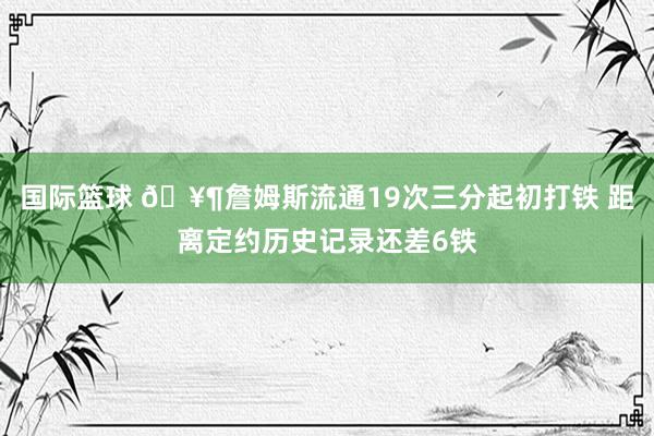 国际篮球 🥶詹姆斯流通19次三分起初打铁 距离定约历史记录还差6铁