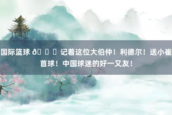 国际篮球 😁记着这位大伯仲！利德尔！送小崔首球！中国球迷的好一又友！