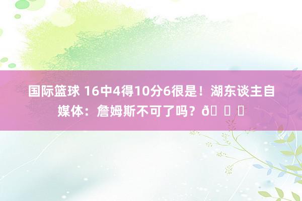 国际篮球 16中4得10分6很是！湖东谈主自媒体：詹姆斯不可了吗？💔