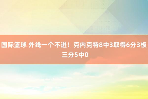 国际篮球 外线一个不进！克内克特8中3取得6分3板 三分5中0