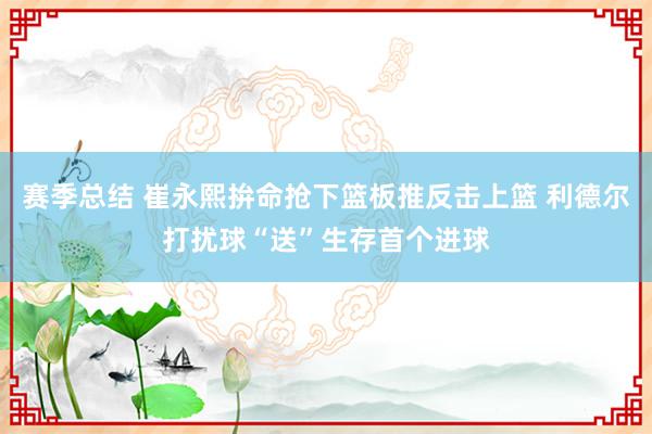 赛季总结 崔永熙拚命抢下篮板推反击上篮 利德尔打扰球“送”生存首个进球