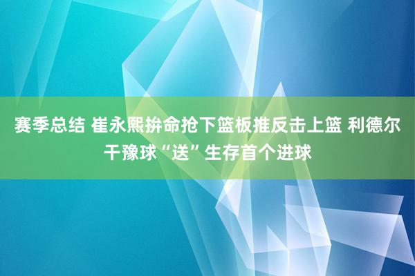 赛季总结 崔永熙拚命抢下篮板推反击上篮 利德尔干豫球“送”生存首个进球