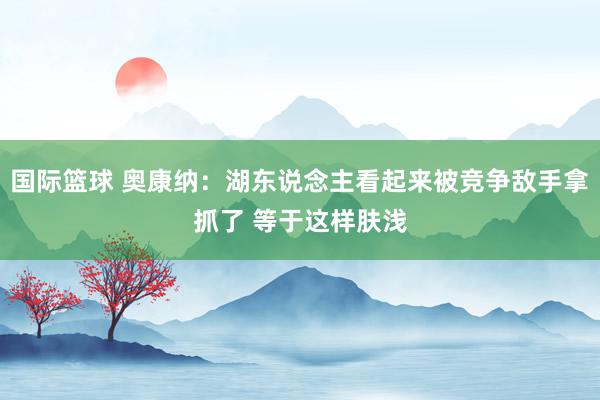 国际篮球 奥康纳：湖东说念主看起来被竞争敌手拿抓了 等于这样肤浅