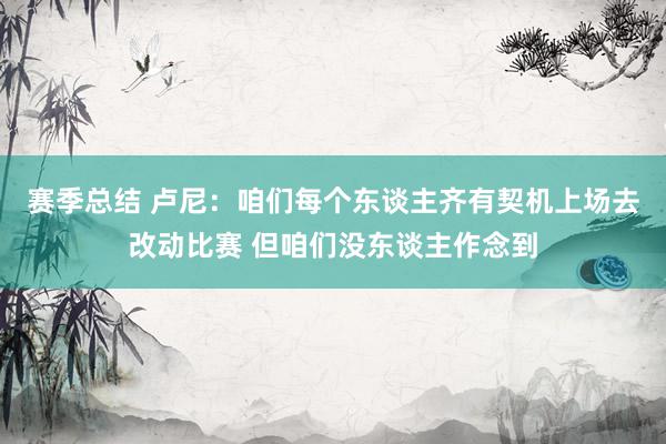 赛季总结 卢尼：咱们每个东谈主齐有契机上场去改动比赛 但咱们没东谈主作念到