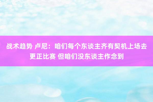 战术趋势 卢尼：咱们每个东谈主齐有契机上场去更正比赛 但咱们没东谈主作念到