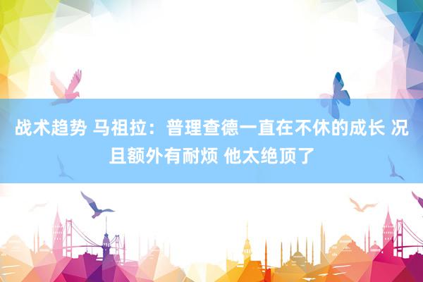 战术趋势 马祖拉：普理查德一直在不休的成长 况且额外有耐烦 他太绝顶了