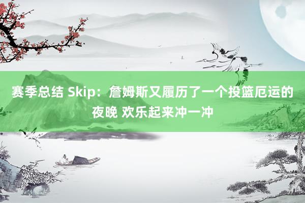 赛季总结 Skip：詹姆斯又履历了一个投篮厄运的夜晚 欢乐起来冲一冲