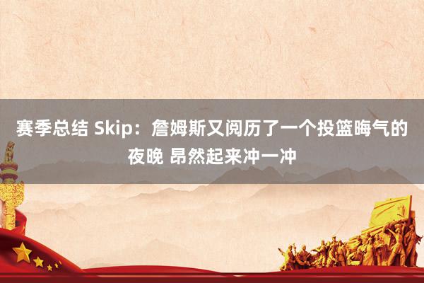 赛季总结 Skip：詹姆斯又阅历了一个投篮晦气的夜晚 昂然起来冲一冲