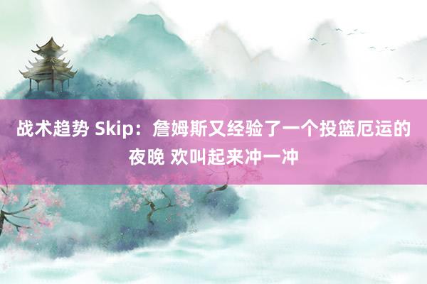 战术趋势 Skip：詹姆斯又经验了一个投篮厄运的夜晚 欢叫起来冲一冲