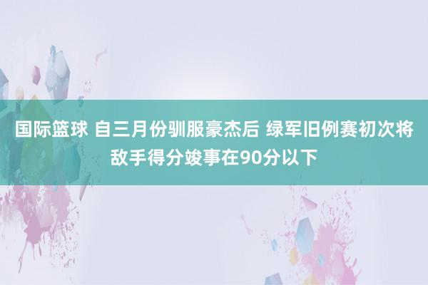 国际篮球 自三月份驯服豪杰后 绿军旧例赛初次将敌手得分竣事在90分以下