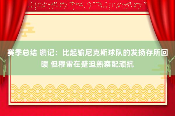 赛季总结 鹕记：比起输尼克斯球队的发扬存所回暖 但穆雷在蹙迫熟察配顽抗