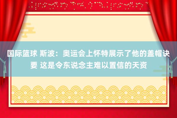 国际篮球 斯波：奥运会上怀特展示了他的盖帽诀要 这是令东说念主难以置信的天资