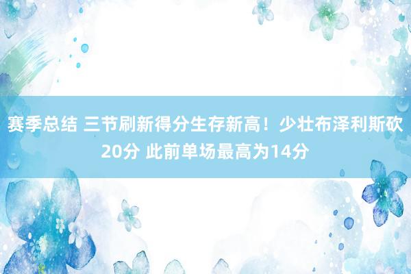 赛季总结 三节刷新得分生存新高！少壮布泽利斯砍20分 此前单场最高为14分