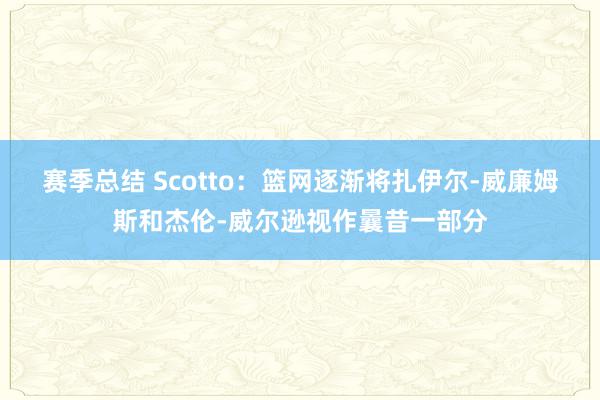 赛季总结 Scotto：篮网逐渐将扎伊尔-威廉姆斯和杰伦-威尔逊视作曩昔一部分