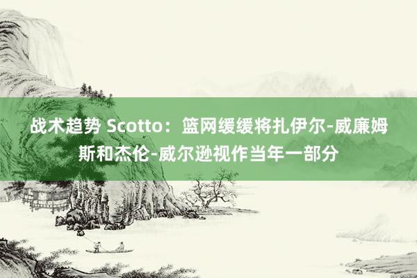 战术趋势 Scotto：篮网缓缓将扎伊尔-威廉姆斯和杰伦-威尔逊视作当年一部分