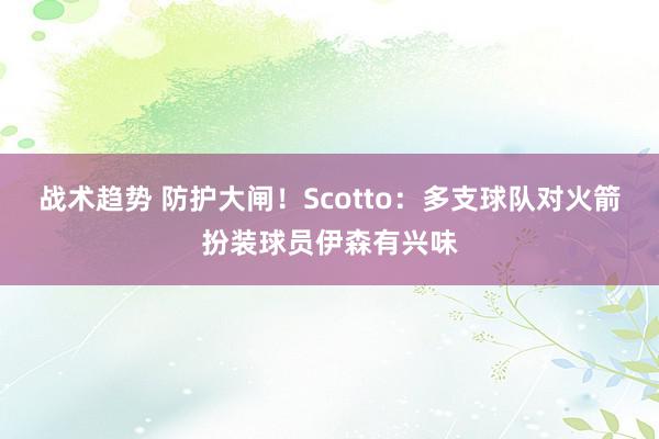 战术趋势 防护大闸！Scotto：多支球队对火箭扮装球员伊森有兴味