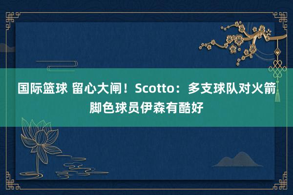 国际篮球 留心大闸！Scotto：多支球队对火箭脚色球员伊森有酷好