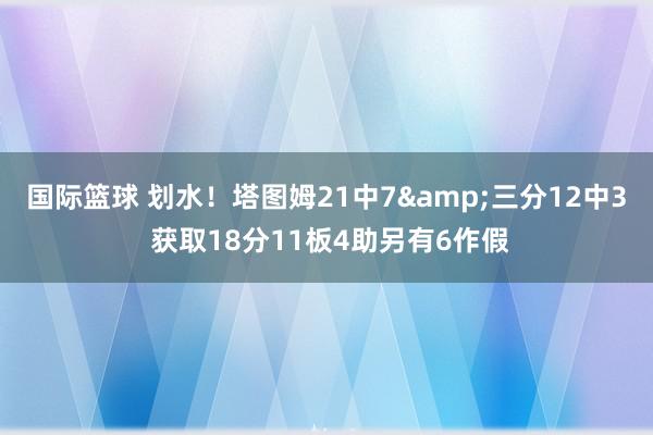 国际篮球 划水！塔图姆21中7&三分12中3 获取18分11板4助另有6作假