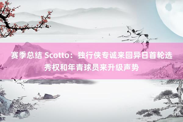 赛季总结 Scotto：独行侠专诚来回异日首轮选秀权和年青球员来升级声势