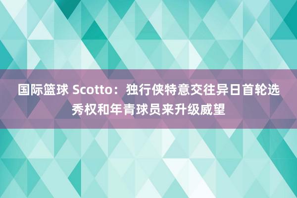 国际篮球 Scotto：独行侠特意交往异日首轮选秀权和年青球员来升级威望