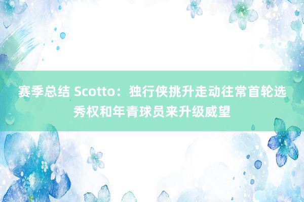 赛季总结 Scotto：独行侠挑升走动往常首轮选秀权和年青球员来升级威望