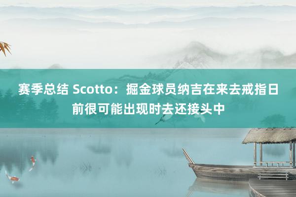 赛季总结 Scotto：掘金球员纳吉在来去戒指日前很可能出现时去还接头中