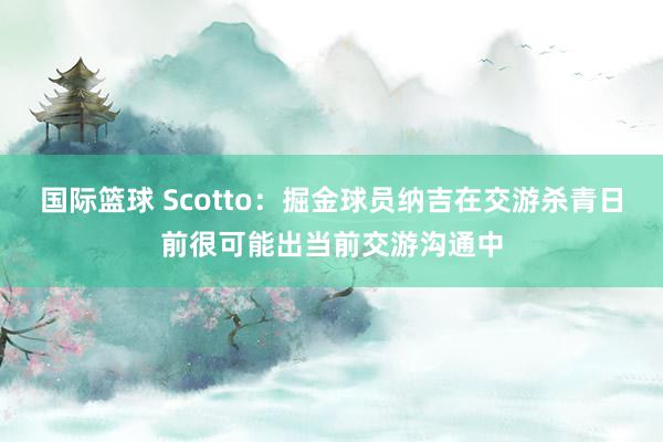 国际篮球 Scotto：掘金球员纳吉在交游杀青日前很可能出当前交游沟通中