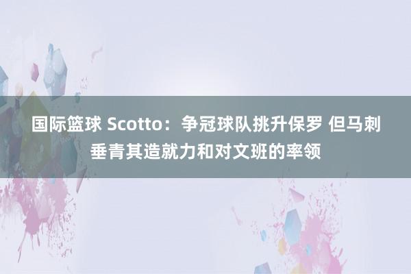 国际篮球 Scotto：争冠球队挑升保罗 但马刺垂青其造就力和对文班的率领