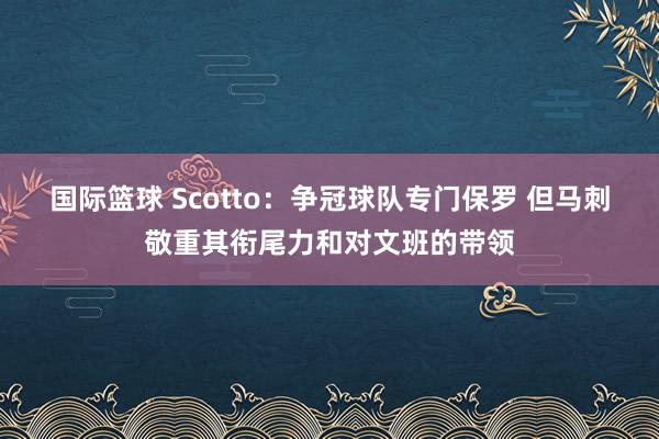 国际篮球 Scotto：争冠球队专门保罗 但马刺敬重其衔尾力和对文班的带领