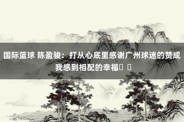 国际篮球 陈盈骏：打从心底里感谢广州球迷的赞成 我感到相配的幸福❤️