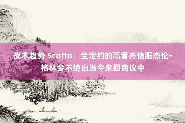 战术趋势 Scotto：全定约的高管齐信服杰伦-格林会不绝出当今来回商议中