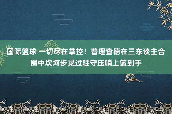 国际篮球 一切尽在掌控！普理查德在三东谈主合围中坎坷步晃过驻守压哨上篮到手