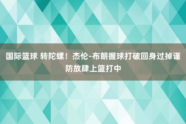 国际篮球 转陀螺！杰伦-布朗握球打破回身过掉谨防放肆上篮打中