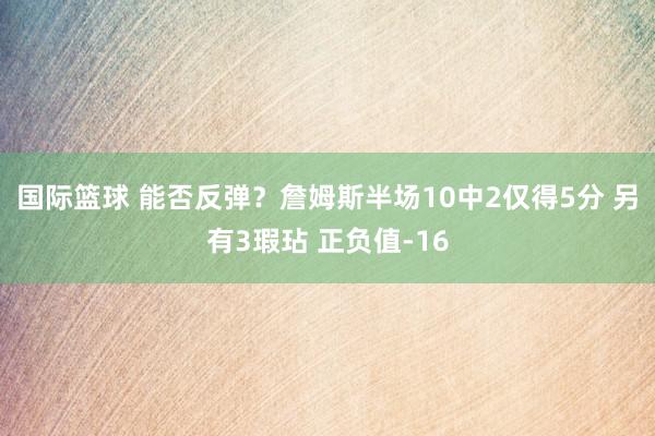 国际篮球 能否反弹？詹姆斯半场10中2仅得5分 另有3瑕玷 正负值-16