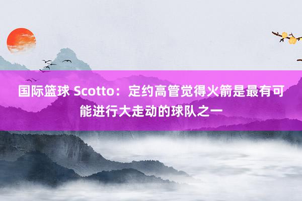 国际篮球 Scotto：定约高管觉得火箭是最有可能进行大走动的球队之一