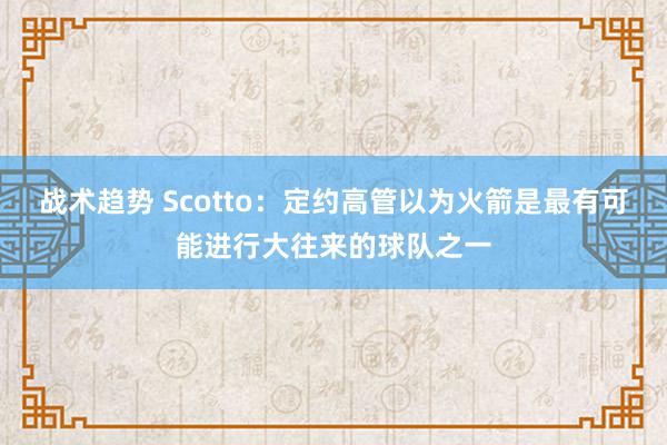 战术趋势 Scotto：定约高管以为火箭是最有可能进行大往来的球队之一