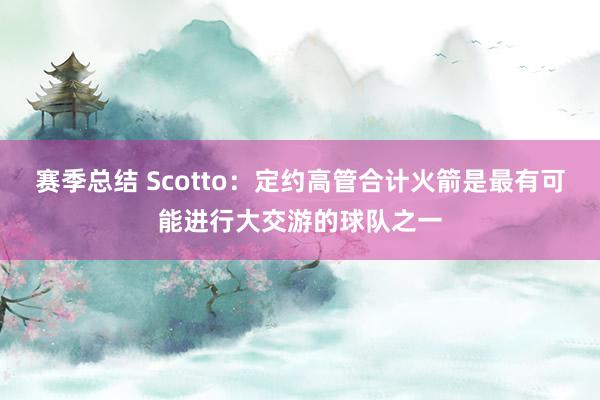 赛季总结 Scotto：定约高管合计火箭是最有可能进行大交游的球队之一