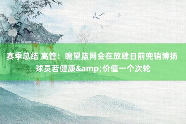 赛季总结 高管：瞻望篮网会在放肆日前兜销博扬 球员若健康&价值一个次轮