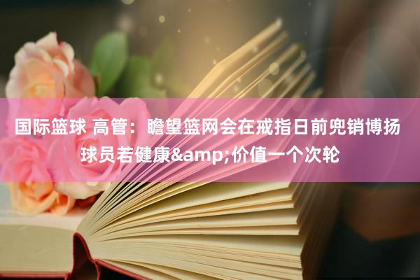 国际篮球 高管：瞻望篮网会在戒指日前兜销博扬 球员若健康&价值一个次轮