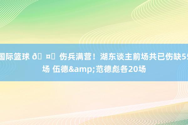 国际篮球 🤕伤兵满营！湖东谈主前场共已伤缺55场 伍德&范德彪各20场