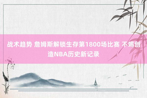 战术趋势 詹姆斯解锁生存第1800场比赛 不竭创造NBA历史新记录