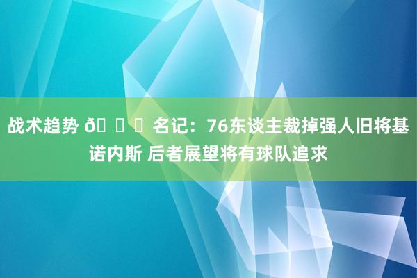 战术趋势 👀名记：76东谈主裁掉强人旧将基诺内斯 后者展望将有球队追求