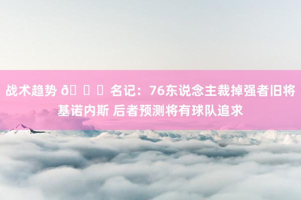 战术趋势 👀名记：76东说念主裁掉强者旧将基诺内斯 后者预测将有球队追求