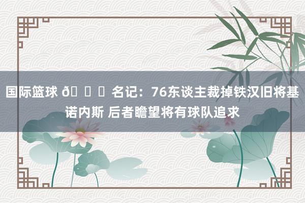 国际篮球 👀名记：76东谈主裁掉铁汉旧将基诺内斯 后者瞻望将有球队追求