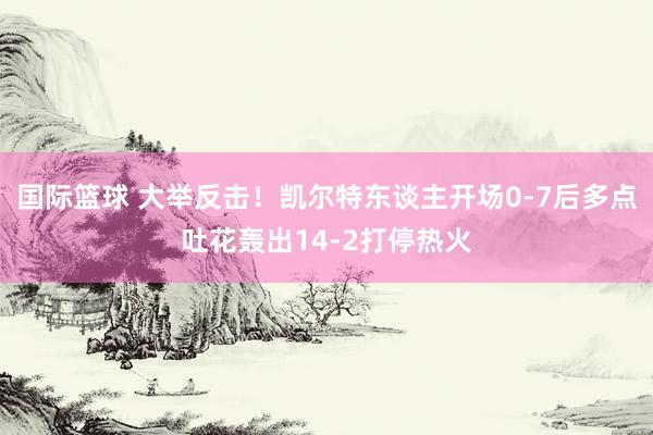 国际篮球 大举反击！凯尔特东谈主开场0-7后多点吐花轰出14-2打停热火