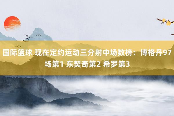 国际篮球 现在定约运动三分射中场数榜：博格丹97场第1 东契奇第2 希罗第3