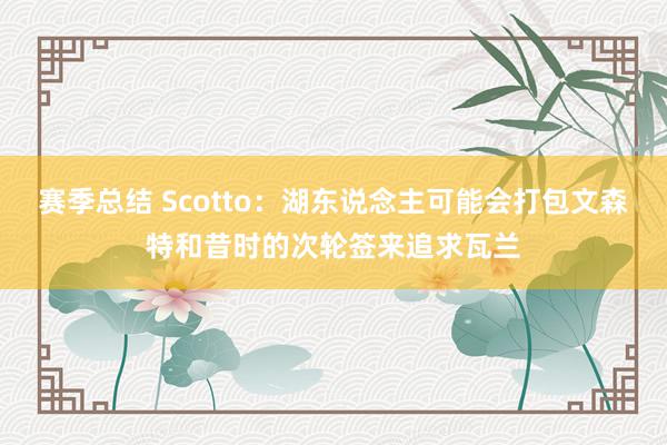 赛季总结 Scotto：湖东说念主可能会打包文森特和昔时的次轮签来追求瓦兰