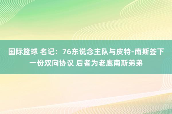 国际篮球 名记：76东说念主队与皮特-南斯签下一份双向协议 后者为老鹰南斯弟弟