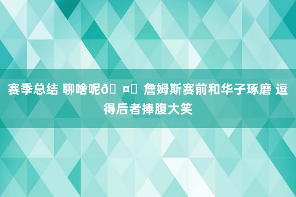 赛季总结 聊啥呢🤔詹姆斯赛前和华子琢磨 逗得后者捧腹大笑